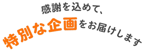 感謝を込めて、特別な企画をお届けします